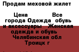 Продам меховой жилет › Цена ­ 14 500 - Все города Одежда, обувь и аксессуары » Женская одежда и обувь   . Челябинская обл.,Троицк г.